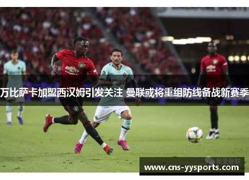 万比萨卡加盟西汉姆引发关注 曼联或将重组防线备战新赛季 万比萨卡加盟西汉姆引发关注 曼联或将重组防线备战新赛季