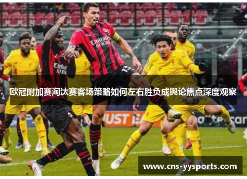 欧冠附加赛淘汰赛客场策略如何左右胜负成舆论焦点深度观察