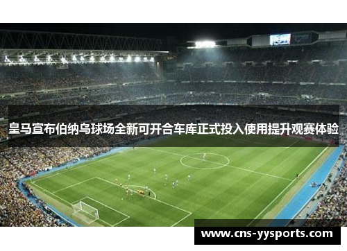 皇马宣布伯纳乌球场全新可开合车库正式投入使用提升观赛体验